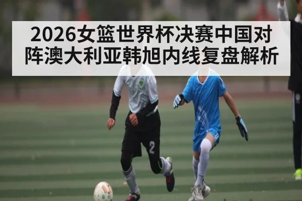 2026女篮世界杯决赛中国对阵澳大利亚韩旭内线复盘解析