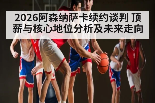 2026阿森纳萨卡续约谈判 顶薪与核心地位分析及未来走向