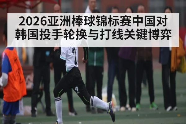 2026亚洲棒球锦标赛中国对韩国投手轮换与打线关键博弈